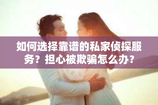 如何选择靠谱的私家侦探服务？担心被欺骗怎么办？