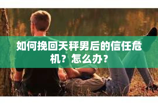 如何挽回天秤男后的信任危机？怎么办？