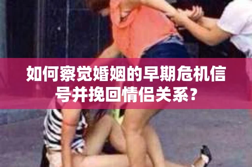 如何察觉婚姻的早期危机信号并挽回情侣关系？
