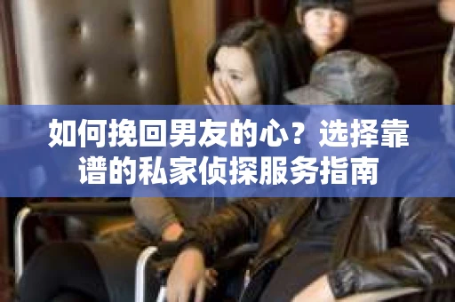 如何挽回男友的心？选择靠谱的私家侦探服务指南