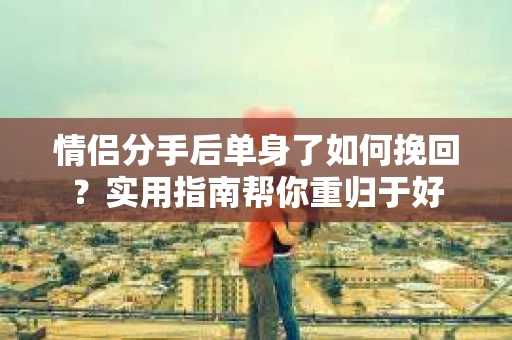 情侣分手后单身了如何挽回？实用指南帮你重归于好
