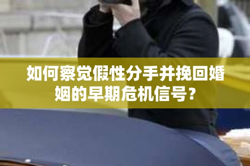 如何察觉假性分手并挽回婚姻的早期危机信号？