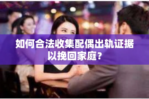 如何合法收集配偶出轨证据以挽回家庭？