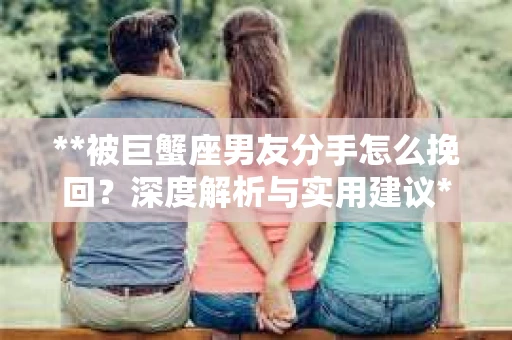 **被巨蟹座男友分手怎么挽回？深度解析与实用建议**