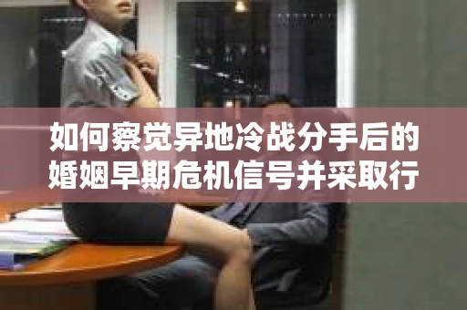 如何察觉异地冷战分手后的婚姻早期危机信号并采取行动？
