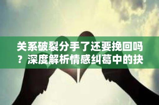 关系破裂分手了还要挽回吗？深度解析情感纠葛中的抉择