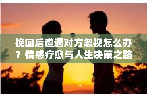 挽回后遭遇对方忽视怎么办？情感疗愈与人生决策之路