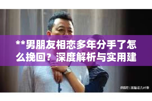 **男朋友相恋多年分手了怎么挽回？深度解析与实用建议**