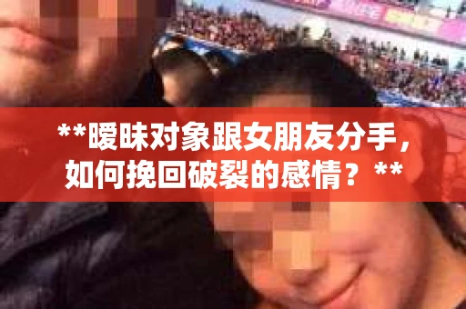 **暧昧对象跟女朋友分手，如何挽回破裂的感情？**