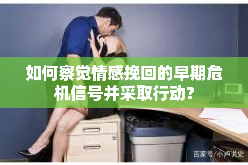 如何察觉情感挽回的早期危机信号并采取行动？