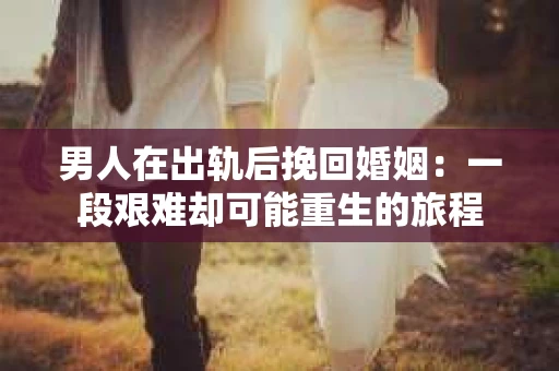 男人在出轨后挽回婚姻：一段艰难却可能重生的旅程