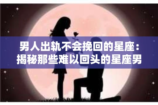 男人出轨不会挽回的星座：揭秘那些难以回头的星座男