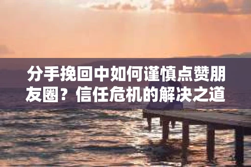 分手挽回中如何谨慎点赞朋友圈？信任危机的解决之道