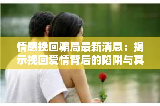 情感挽回骗局最新消息：揭示挽回爱情背后的陷阱与真相
