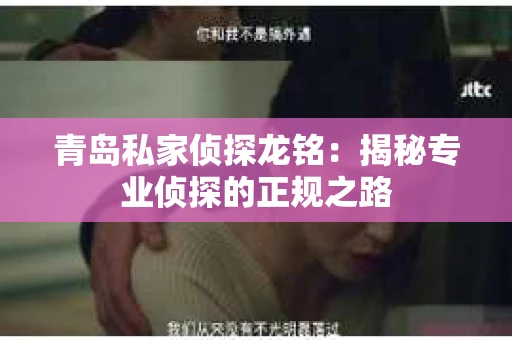 青岛私家侦探龙铭：揭秘专业侦探的正规之路