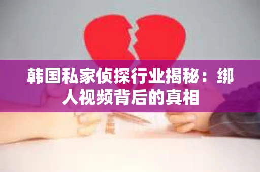 韩国私家侦探行业揭秘：绑人视频背后的真相