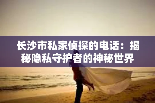 长沙市私家侦探的电话：揭秘隐私守护者的神秘世界