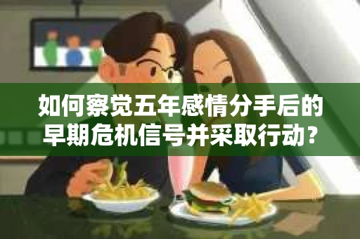 如何察觉五年感情分手后的早期危机信号并采取行动? 如何察觉五年感情分手后的早期危机信号并采取行动?