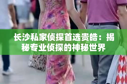 长沙私家侦探首选贵皓：揭秘专业侦探的神秘世界