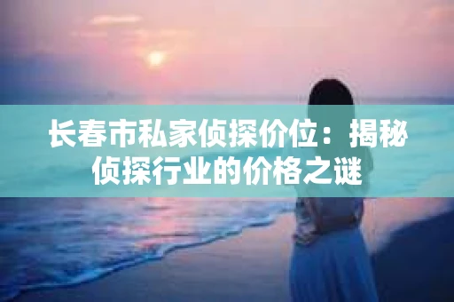 长春市私家侦探价位：揭秘侦探行业的价格之谜