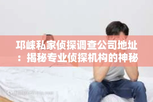 邛崃私家侦探调查公司地址：揭秘专业侦探机构的神秘面纱