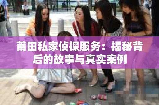 莆田私家侦探服务：揭秘背后的故事与真实案例