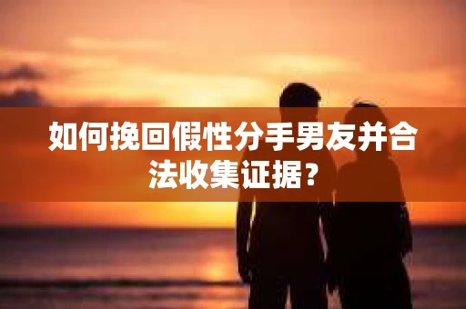 如何挽回假性分手男友并合法收集证据？
