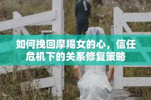 如何挽回摩羯女的心,信任危机下的关系修复策略 如何挽回摩羯女的心,信任危机下的关系修复策略