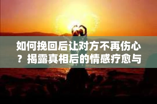 如何挽回后让对方不再伤心？揭露真相后的情感疗愈与前行计划