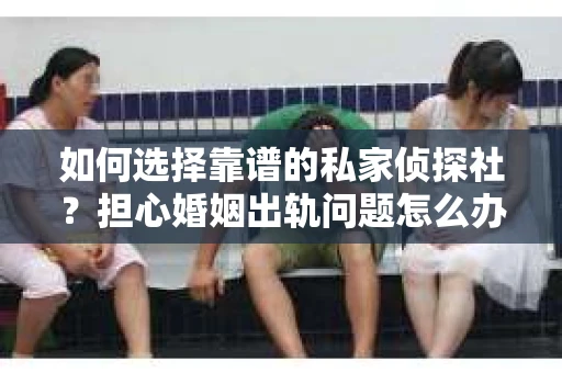 如何选择靠谱的私家侦探社？担心婚姻出轨问题怎么办？