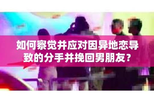 如何察觉并应对因异地恋导致的分手并挽回男朋友？