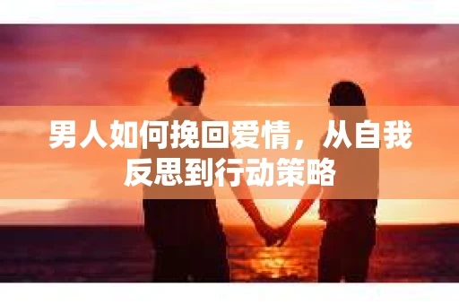 男人如何挽回爱情,从自我反思到行动策略 男人如何挽回爱情,从自我反思到行动策略