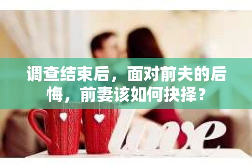 调查结束后，面对前夫的后悔，前妻该如何抉择？