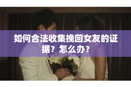 如何合法收集挽回女友的证据？怎么办？
