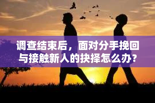 调查结束后，面对分手挽回与接触新人的抉择怎么办？