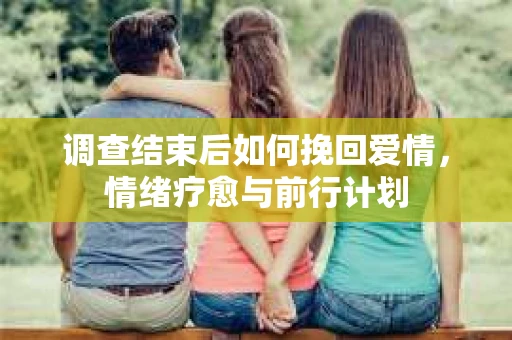 调查结束后如何挽回爱情，情绪疗愈与前行计划