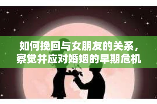 如何挽回与女朋友的关系，察觉并应对婚姻的早期危机信号