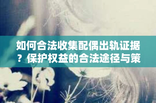如何合法收集配偶出轨证据？保护权益的合法途径与策略