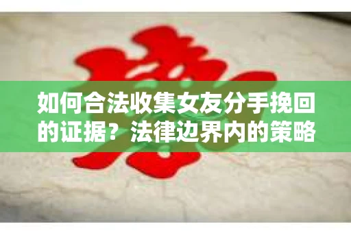如何合法收集女友分手挽回的证据？法律边界内的策略与技巧