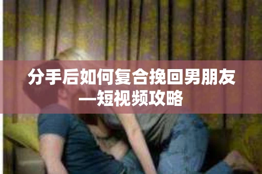 分手后如何复合挽回男朋友—短视频攻略