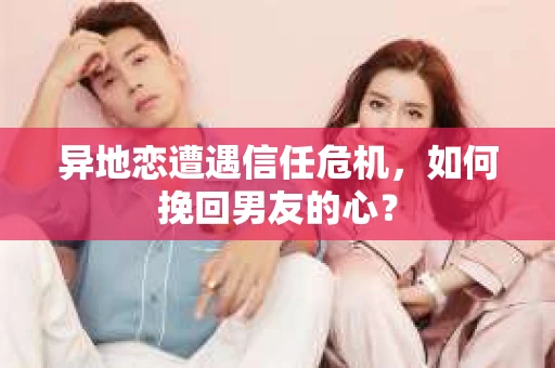 异地恋遭遇信任危机，如何挽回男友的心？