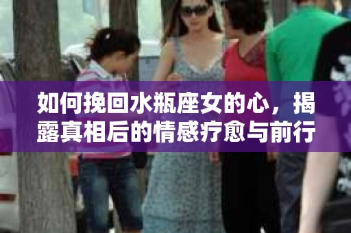 如何挽回水瓶座女的心，揭露真相后的情感疗愈与前行计划