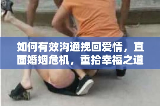 如何有效沟通挽回爱情,直面婚姻危机,重拾幸福之道 如何有效沟通挽回爱情,直面婚姻危机,重拾幸福之道