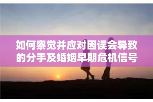 如何察觉并应对因误会导致的分手及婚姻早期危机信号? 如何察觉并应对因误会导致的分手及婚姻早期危机信号?