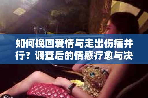 如何挽回爱情与走出伤痛并行？调查后的情感疗愈与决策指南