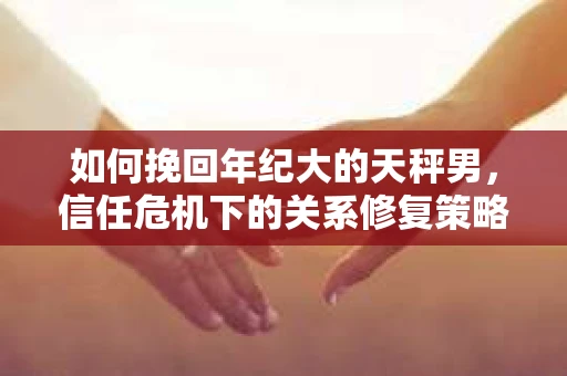 如何挽回年纪大的天秤男，信任危机下的关系修复策略