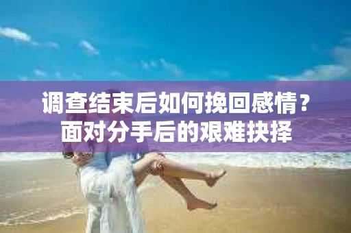 调查结束后如何挽回感情？面对分手后的艰难抉择