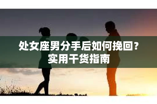 处女座男分手后如何挽回?实用干货指南 处女座男分手后如何挽回?实用干货指南