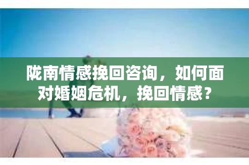 陇南情感挽回咨询，如何面对婚姻危机，挽回情感？