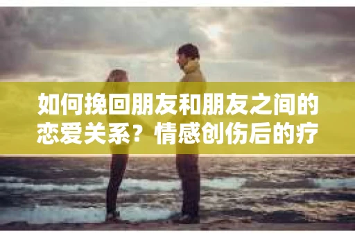 如何挽回朋友和朋友之间的恋爱关系?情感创伤后的疗愈与决策之路 如何挽回朋友和朋友之间的恋爱关系?情感创伤后的疗愈与决策之路